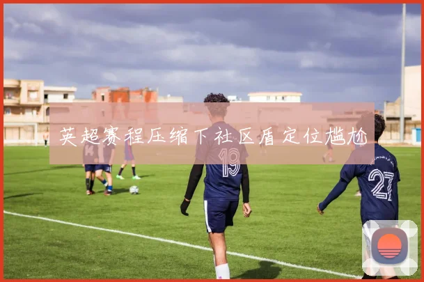 英超赛程压缩下社区盾定位尴尬