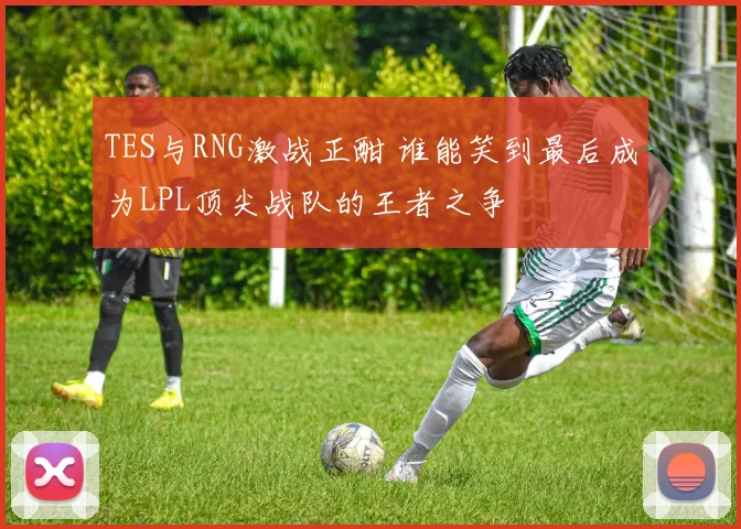 TES与RNG激战正酣 谁能笑到最后成为LPL顶尖战队的王者之争