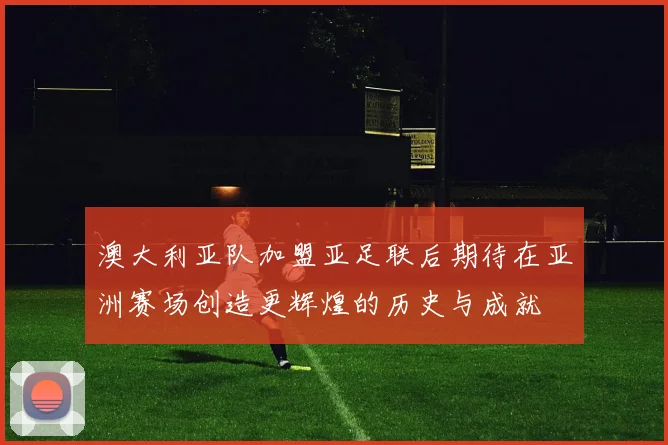 澳大利亚队加盟亚足联后期待在亚洲赛场创造更辉煌的历史与成就