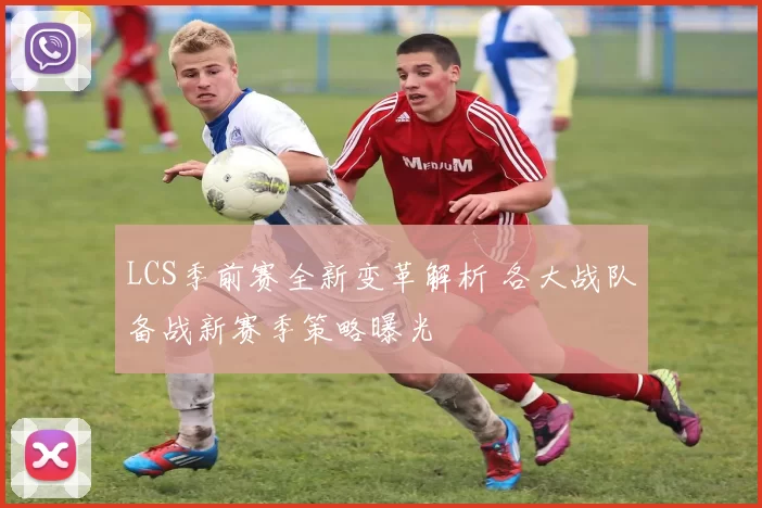 LCS季前赛全新变革解析 各大战队备战新赛季策略曝光