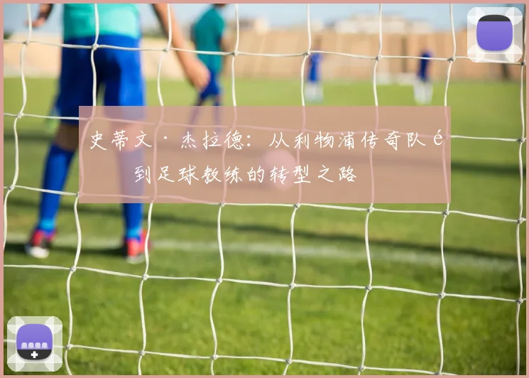 史蒂文·杰拉德：从利物浦传奇队长到足球教练的转型之路