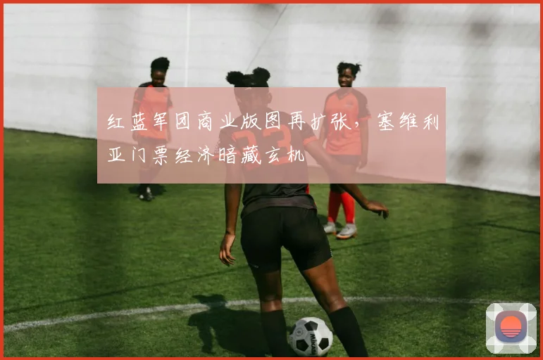 红蓝军团商业版图再扩张，塞维利亚门票经济暗藏玄机