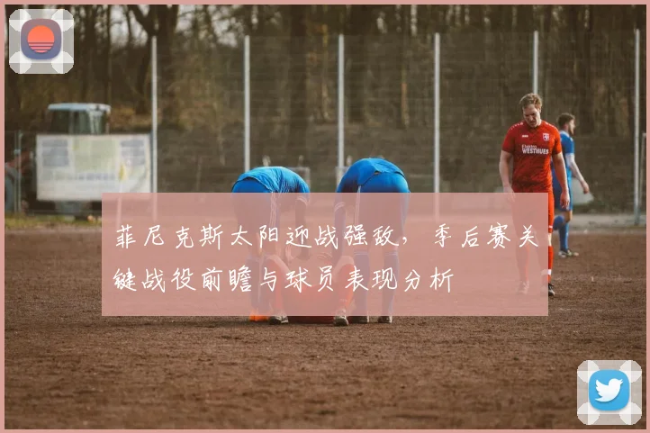 菲尼克斯太阳迎战强敌，季后赛关键战役前瞻与球员表现分析