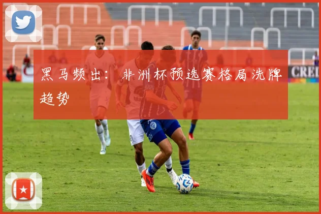 黑马频出：非洲杯预选赛格局洗牌趋势