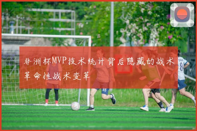 非洲杯MVP技术统计背后隐藏的战术革命性战术变革