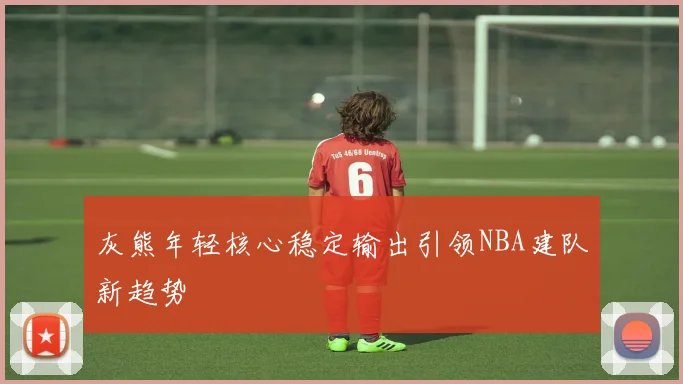 灰熊年轻核心稳定输出引领NBA建队新趋势