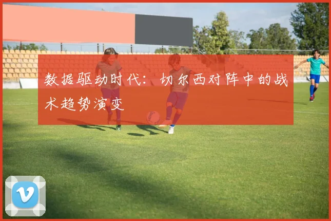 数据驱动时代：切尔西对阵中的战术趋势演变