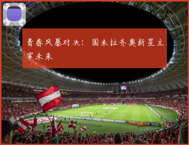 青春风暴对决：国米拉齐奥新星主宰未来
