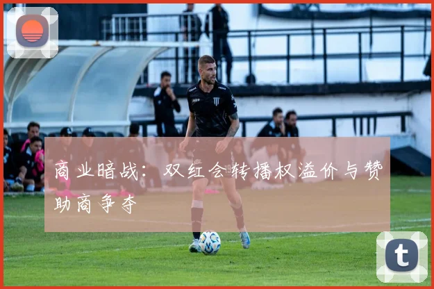 商业暗战：双红会转播权溢价与赞助商争夺