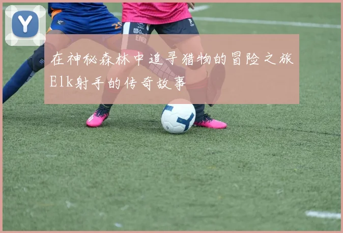 在神秘森林中追寻猎物的冒险之旅Elk射手的传奇故事