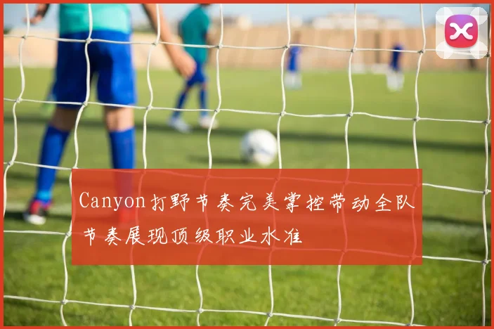 Canyon打野节奏完美掌控带动全队节奏展现顶级职业水准
